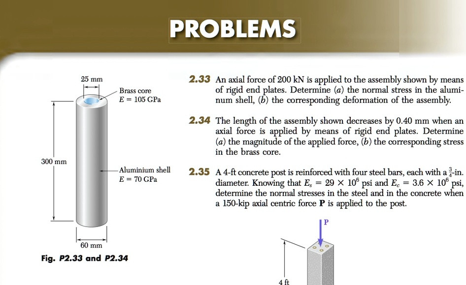 PROBLEMS
300 mm
25 mm
Brass core
E = 105 GPa
Aluminium shell
E = 70 GPa
2.33 An axial force of 200 kN is applied to the assembly shown by means
of rigid end plates. Determine (a) the normal stress in the alumi-
num shell, (b) the corresponding deformation of the assembly.
2.34 The length of the assembly shown decreases by 0.40 mm when an
axial force is applied by means of rigid end plates. Determine
(a) the magnitude of the applied force, (b) the corresponding stress
in the brass core.
2.35 A 4-ft concrete post is reinforced with four steel bars, each with a frac34-in.
diameter. Knowing that Es = 29 	imes 10^6 psi and Ec = 3.6 	imes 10^6 psi,
determine the normal stresses in the steel and in the concrete when
a 150-kip axial centric force P is applied to the post.
P
60 mm
Fig. P2.33 and P2.34
4 ft