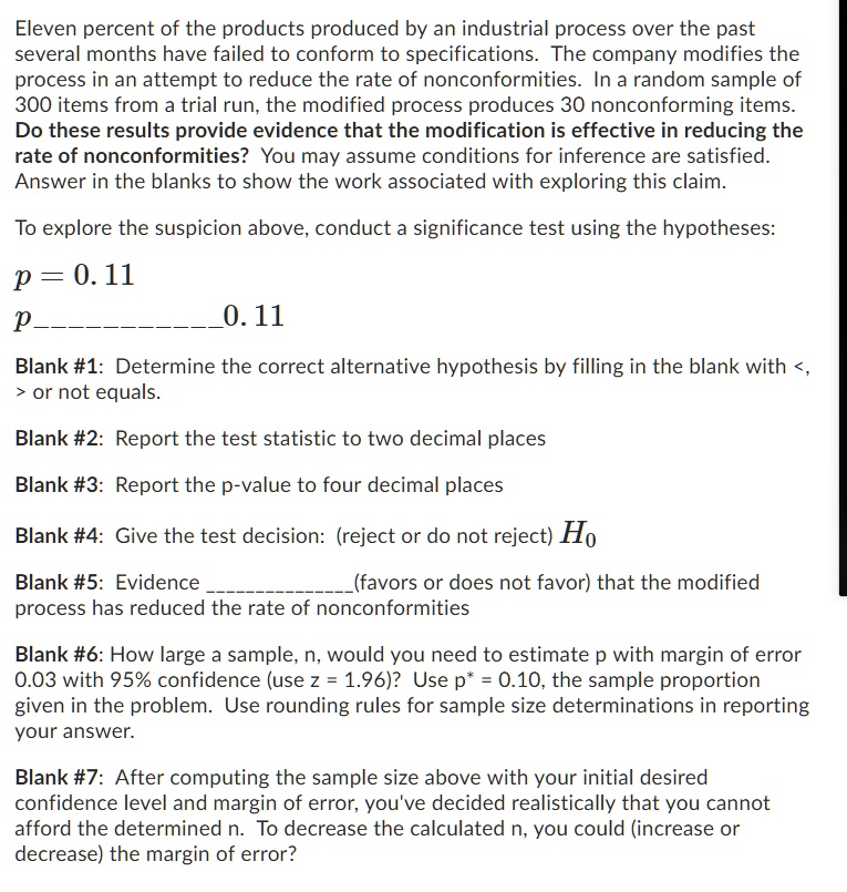 Eleven percent of the products produced by an industrial process over the past
several months have failed to conform to specifications. The company modifies the
process in an attempt to reduce the rate of nonconformities. In a random sample of
300 items from a trial run, the modified process produces 30 nonconforming items.
Do these results provide evidence that the modification is effective in reducing the
rate of nonconformities? You may assume conditions for inference are satisfied.
Answer in the blanks to show the work associated with exploring this claim.

To explore the suspicion above, conduct a significance test using the hypotheses:

p = 0.11
p  0.11

Blank #1: Determine the correct alternative hypothesis by filling in the blank with <,
> or not equals.

Blank #2: Report the test statistic to two decimal places

Blank #3: Report the p-value to four decimal places

Blank #4: Give the test decision: (reject or do not reject) H0

Blank #5: Evidence (favors or does not favor) that the modified
process has reduced the rate of nonconformities

Blank #6: How large a sample, n, would you need to estimate p with margin of error
0.03 with 95% confidence (use z = 1.96)? Use p* = 0.10, the sample proportion
given in the problem. Use rounding rules for sample size determinations in reporting
your answer.

Blank #7: After computing the sample size above with your initial desired
confidence level and margin of error, you've decided realistically that you cannot
afford the determined n. To decrease the calculated n, you could (increase or
decrease) the margin of error?