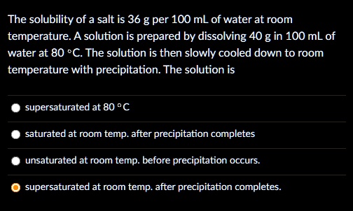 The solubility of a salt is 36 g per 100 mL of water at room temperature. A solution is prepared by dissolving 40 g in 100 mL of water at 80 °C. The solution is then slowly cooled down to room temperature with precipitation. The solution is
supersaturated at 80 °C
saturated at room temp. after precipitation completes
unsaturated at room temp. before precipitation occurs.
supersaturated at room temp. after precipitation completes.