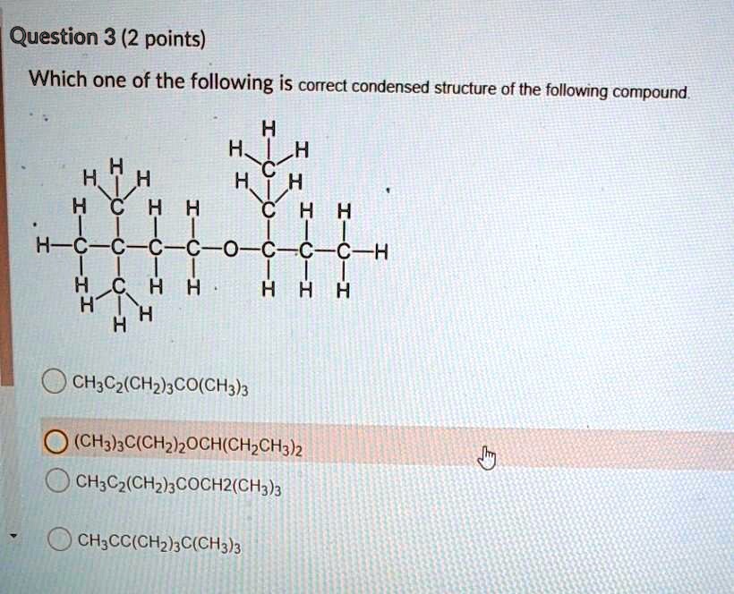 Question 3 (2 points)
Which one of the following is correct condensed structure of the following compound.
CH3C2(CH2)3CO(CH3)3
(CH3)3C(CH2)2OCH(CH2CH3)2
CH3C2(CH2)3COCH2(CH3)3
CH3CC(CH2)3C(CH3)3