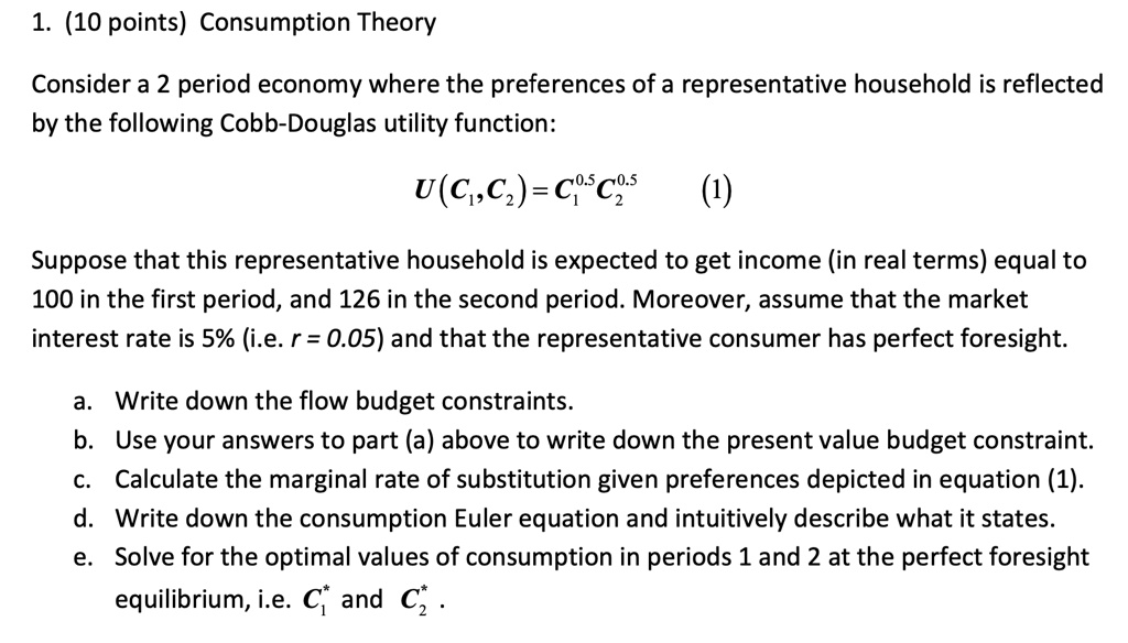 1. (10 points) Consumption Theory
Consider a 2 period economy where the preferences of a representative household is reflected
by the following Cobb-Douglas utility function:
U(C1,C2)=C1^0.5C2^0.5 (1)
Suppose that this representative household is expected to get income (in real terms) equal to
100 in the first period, and 126 in the second period. Moreover, assume that the market
interest rate is 5% (i.e. r = 0.05) and that the representative consumer has perfect foresight.
a. Write down the flow budget constraints.
b. Use your answers to part (a) above to write down the present value budget constraint.
c. Calculate the marginal rate of substitution given preferences depicted in equation (1).
d. Write down the consumption Euler equation and intuitively describe what it states.
e. Solve for the optimal values of consumption in periods 1 and 2 at the perfect foresight
equilibrium, i.e. C1^* and C2^*.