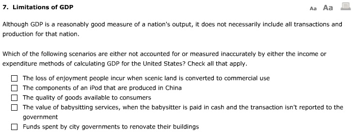 7. Limitations of GDP

Although GDP is a reasonably good measure of a nation's output, it does not necessarily include all transactions and
production for that nation.

Which of the following scenarios are either not accounted for or measured inaccurately by either the income or
expenditure methods of calculating GDP for the United States? Check all that apply.

The loss of enjoyment people incur when scenic land is converted to commercial use
The components of an iPod that are produced in China
The quality of goods available to consumers
The value of babysitting services, when the babysitter is paid in cash and the transaction isn't reported to the
government
Funds spent by city governments to renovate their buildings