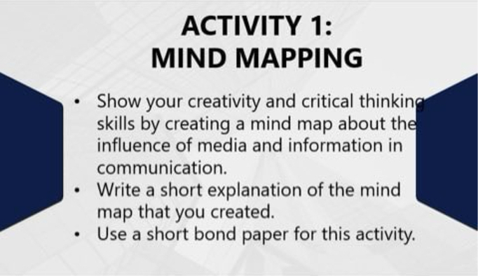 ACTIVITY 1:
MIND MAPPING

- Show your creativity and critical thinking skills by creating a mind map about the influence of media and information in communication.
- Write a short explanation of the mind map that you created.
- Use a short bond paper for this activity.