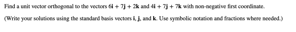 Find a unit vector orthogonal to the vectors 6i + 7j + 2k and 4i + 7j + 7k with non-negative first coordinate.
(Write your solutions using the standard basis vectors i, j, and k. Use symbolic notation and fractions where needed.)