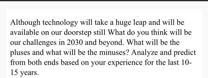 Although technology will take a huge leap and will be available on our doorstep still What do you think will be our challenges in 2030 and beyond. What will be the pluses and what will be the minuses? Analyze and predict from both ends based on your experience for the last 10-15 years.