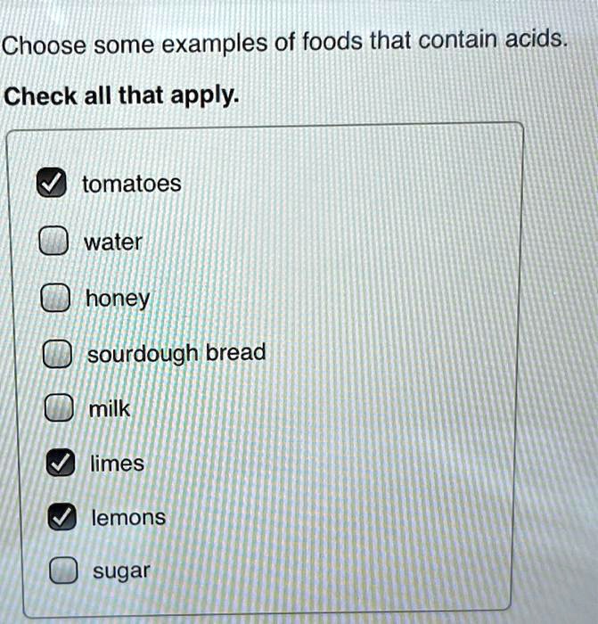 Choose some examples of foods that contain acids.
Check all that apply.
tomatoes
water
honey
sourdough bread
milk
limes
lemons
sugar