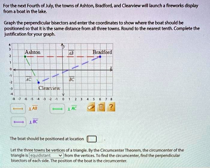 For the next Fourth of July, the towns of Ashton, Bradford, and Clearview will launch a fireworks display from a boat in the lake.
Graph the perpendicular bisectors and enter the coordinates to show where the boat should be positioned so that it is the same distance from all three towns. Round to the nearest tenth. Complete the justification for your graph.
Ashton
Bradford
Clearview
The boat should be positioned at location 
Let the three towns be vertices of a triangle. By the Circumcenter Theorem, the circumcenter of the triangle is equidistant from the vertices. To find the circumcenter, find the perpendicular bisectors of each side. The position of the boat is the circumcenter.