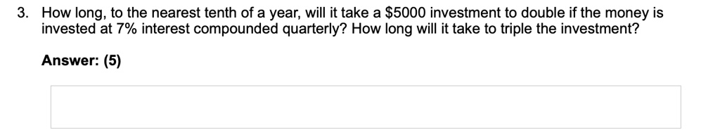3. How long, to the nearest tenth of a year, will it take a 5000 investment to double if the money is invested at 7% interest compounded quarterly? How long will it take to triple the investment?

Answer: (5)