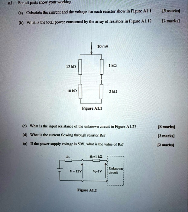 A1 For all parts show your working
(a) Calculate the current and the voltage for each resistor show in Figure A1.1.
[8 marks]
(b) What is the total power consumed by the array of resistors in Figure A1.1?
[2 marks]
10 mA
12 ??
1 ??
18 ??
2 ??
Figure A1.1
(c) What is the input resistance of the unknown circuit in Figure A1.2?
[6 marks]
(d) What is the current flowing through resistor Ro?
[2 marks]
(e) If the power supply voltage is 50V, what is the value of Ro?
[2 marks]
Ro
Ro=1 ??
V = 12V
V=1V
Unknown
circuit
Figure A1.2