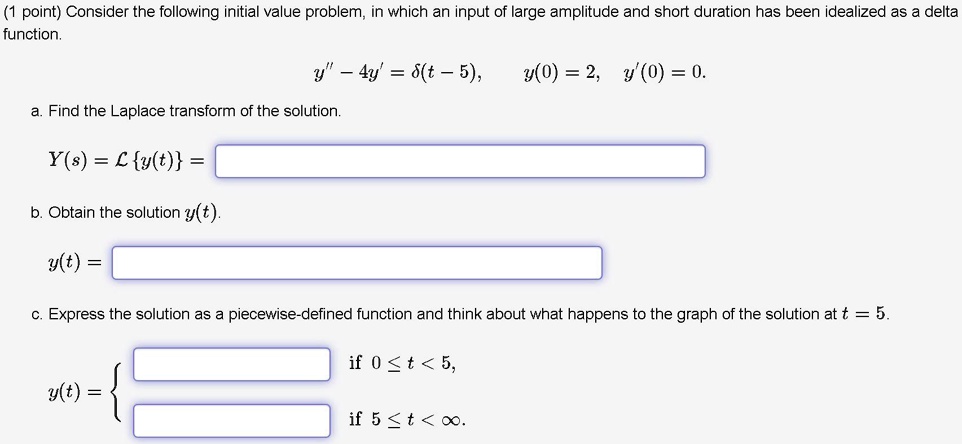 Consider the following initial value problem, in which an input of large amplitude and short duration has been idealized as a delta function.
y” - 4y' = delta(t - 5), y(0) = 2, y'(0) = 0.
a. Find the Laplace transform of the solution.
Y(s) = Ly(t) =
b. Obtain the solution y(t).
y(t) =
c. Express the solution as a piecewise-defined function and think about what happens to the graph of the solution at t = 5.
y(t) = 
if 0 ? t < 5,
if 5 ? t < ?.