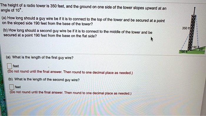 The height of a radio tower is 350 feet, and the ground on one side of the tower slopes upward at an angle of 10°.
(a) How long should a guy wire be if it is to connect to the top of the tower and be secured at a point on the sloped side 190 feet from the base of the tower?
(b) How long should a second guy wire be if it is to connect to the middle of the tower and be secured at a point 190 feet from the base on the flat side?
(a) What is the length of the first guy wire?
feet
(Do not round until the final answer. Then round to one decimal place as needed.)
(b) What is the length of the second guy wire?
feet
(Do not round until the final answer. Then round to one decimal place as needed.)