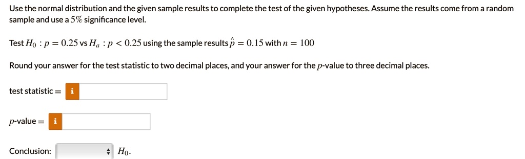Use the normal distribution and the given sample results to complete the test of the given hypotheses. Assume the results come from a random sample and use 5% significance level.

Test H0 : p = 0.25 vs Ha : p < 0.25 using the sample results p? = 0.15 with n = 100

Round your answer for the test statistic to two decimal places, and your answer for the p-value to three decimal places.

test statistic =

p-value =

Conclusion: H0.