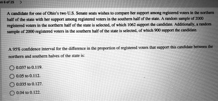 A candidate for one of Ohio's two U.S. Senate seats wishes to compare her support among registered voters in the northern half of the state with her support among registered voters in the southern half of the state. A random sample of 2000 registered voters in the northern half of the state is selected, of which 1062 support the candidate. Additionally, a random sample of 2000 registered voters in the southern half of the state is selected, of which 900 support the candidate.

A 95% confidence interval for the difference in the proportion of registered voters that support this candidate between the northern and southern halves of the state is:

0.037 to 0.119.
0.05 to 0.112.
0.035 to 0.127.
0.04 to 0.122.