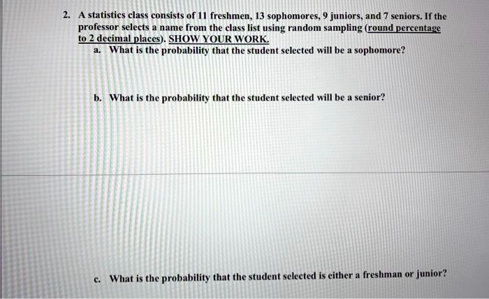 2. A statistics class consists of 11 freshmen, 13 sophomores, 9 juniors, and 7 seniors. If the professor selects a name from the class list using random sampling (round percentage to 2 decimal places). SHOW YOUR WORK. a. What is the probability that the student selected will be a sophomore? b. What is the probability that the student selected will be a senior? c. What is the probability that the student selected is either a freshman or junior?