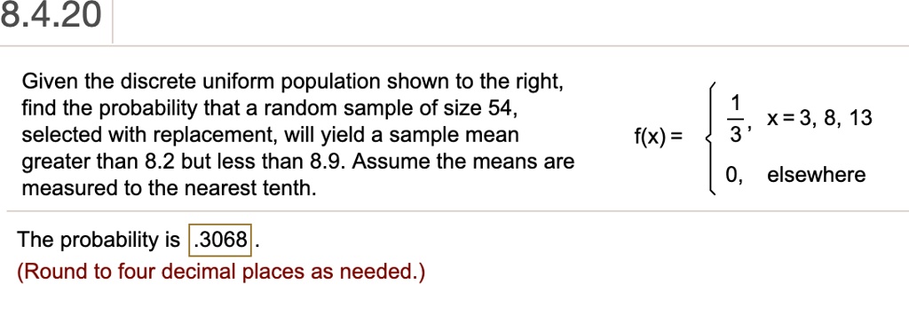 Given the discrete uniform population shown to the right, find the probability that a random sample of size 54, selected with replacement, will yield a sample mean greater than 8.2 but less than 8.9. Assume the means are measured to the nearest tenth.
f(x) =  1/3, x = 3, 8, 13; 0, elsewhere
The probability is .3068.
(Round to four decimal places as needed.)