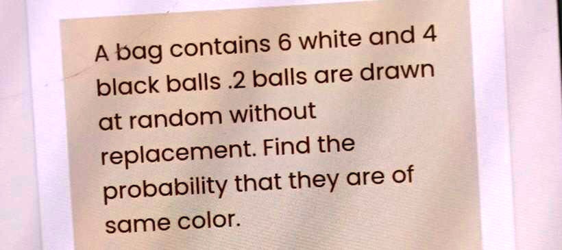 A bag contains 6 white and 4 black balls .2 balls are drawn at random without replacement. Find the probability that they are of same color.
