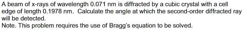 A beam of x-rays of wavelength 0.071 nm is diffracted by a cubic crystal with a cell edge of length 0.1978 nm. Calculate the angle at which the second-order diffracted ray will be detected.
Note. This problem requires the use of Bragg's equation to be solved.