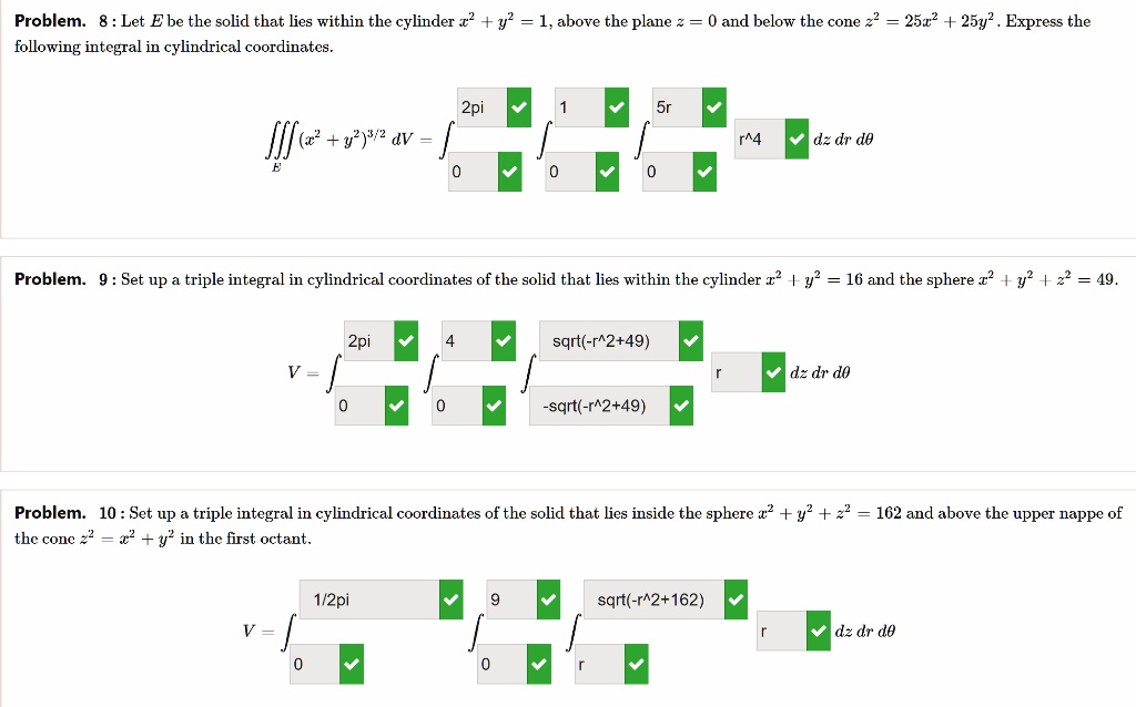 Problem. 8 : Let E be the solid that lies within the cylinder x^2 + y^2 = 1, above the plane z = 0 and below the cone z^2 = 25x^2 + 25y^2. Express the following integral in cylindrical coordinates.

?E (x^2 + y^2)^3/2 dV = ?0^2pi ?0^1 ?0^5r r^4 dz dr d?

Problem. 9 : Set up a triple integral in cylindrical coordinates of the solid that lies within the cylinder x^2 + y^2 = 16 and the sphere x^2 + y^2 + z^2 = 49.

V = ?0^2pi ?0^4 ?-sqrt(-r^2+49)^sqrt(-r^2+49) r dz dr d?

Problem. 10 : Set up a triple integral in cylindrical coordinates of the solid that lies inside the sphere x^2 + y^2 + z^2 = 162 and above the upper nappe of the cone z^2 = x^2 + y^2 in the first octant.

V = ?0^1/2pi ?0^9 ?r^sqrt(-r^2+162) r dz dr d?