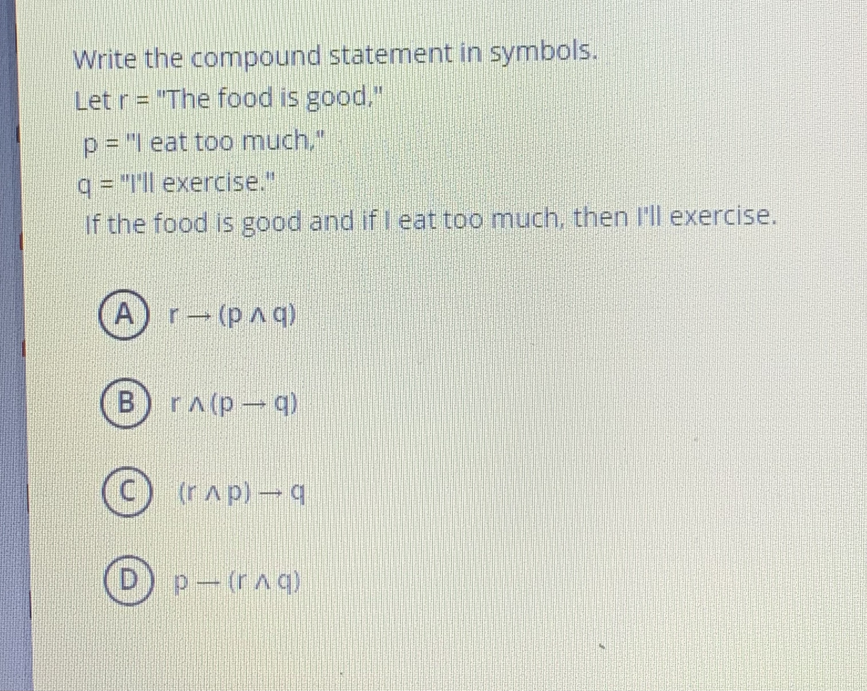 Write the compound statement in symbols.
Let r = "The food is good,"
p = "I eat too much,"
q = "I'll exercise."
If the food is good and if I eat too much, then I'll exercise.
(A) r ? (p ? q)
(B) r ? (p ? q)
(C) (r ? p) ? q
(D) p ? (r ? q)
