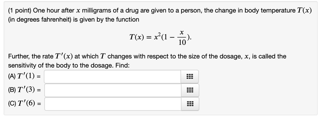 One hour after x milligrams of a drug are given to a person, the change in body temperature T(x)
(in degrees fahrenheit) is given by the function
T(x) = x^2(1 - x/10).
Further, the rate T'(x) at which T changes with respect to the size of the dosage, x, is called the
sensitivity of the body to the dosage. Find:
(A) T'(1) =
(B) T'(3) =
(C) T'(6) =