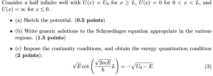 Consider a half infinite well with U(x) = U0 for x ≥ L, U(x) = 0 for 0 < x < L, and
U(x) = ∞ for x ≤ 0.
• (a) Sketch the potential. (0.5 points)
• (b) Write generic solutions to the Schroedinger equation appropriate in the various
regions. (1.5 points)
• (c) Impose the continuity conditions, and obtain the energy quantization condition
(2 points):
√(E)cot((√(2mE))/(ħ)L) = -√(U0 - E).
(3)