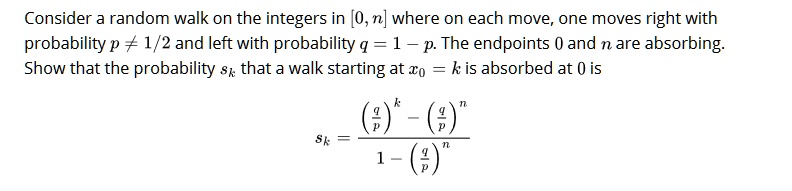 Consider a random walk on the integers in [0, n] where on each move, one moves right with probability p ? 1/2 and left with probability q = 1 - p. The endpoints 0 and n are absorbing.
Show that the probability sk that a walk starting at x0 = k is absorbed at 0 is

sk = ((q/p)^k - (q/p)^n) / (1 - (q/p)^n)