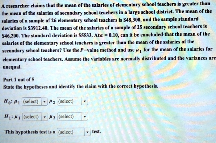 A researcher claims that the mean of the salaries of elementary school teachers is greater than the mean of the salaries of secondary school teachers in a large school district. The mean of the salaries of a sample of 26 elementary school teachers is 48,300, and the sample standard deviation is3912.40. The mean of the salaries of a sample of 25 secondary school teachers is 46,200. The standard deviation is5533. At ? = 0.10, can it be concluded that the mean of the salaries of the elementary school teachers is greater than the mean of the salaries of the secondary school teachers? Use the P–value method and use ?1 for the mean of the salaries for elementary school teachers. Assume the variables are normally distributed and the variances are unequal. Part 1 out of 5 State the hypotheses and identify the claim with the correct hypothesis. H0: ?1 (select) ?2 (select) H1: ?1 (select) ?2 (select) This hypothesis test is a (select) test.
