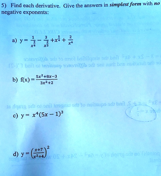 5) Find each derivative. Give the answers in simplest form with no
negative exponents:
a) y = 1/x^(3/4) - 3/x^(2/3) + x^(5/4) + 2/x^4
b) f(x) = (5x^2 + 8x - 3) / (3x^2 + 2)
c) y = x^4(5x - 1)^3
d) y = ((x + 7) / (x^2 + 4))^2