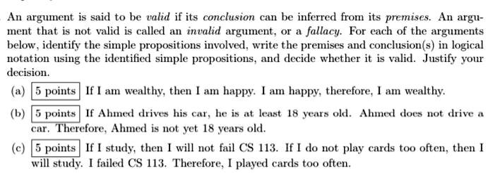An argument is said to be valid if its conclusion can be inferred from its premises. An argument that is not valid is called an invalid argument, or a fallacy. For each of the arguments below, identify the simple propositions involved, write the premises and conclusion(s) in logical notation using the identified simple propositions, and decide whether it is valid. Justify your decision.

(a) If I am wealthy, then I am happy. I am happy, therefore, I am wealthy.
(b) If Ahmed drives his car, he is at least 18 years old. Ahmed does not drive a car. Therefore, Ahmed is not yet 18 years old.
(c) If I study, then I will not fail CS 113. If I do not play cards too often, then I will study. I failed CS 113. Therefore, I played cards too often.