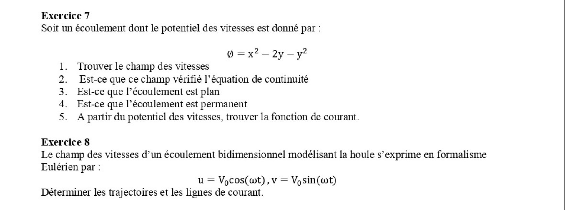 Exercice 7
Soit un écoulement dont le potentiel des vitesses est donné par :

    ∅=x^2-2 y-y^2

1. Trouver le champ des vitesses
2. Est-ce que ce champ vérifié l'équation de continuité
3. Est-ce que l'écoulement est plan
4. Est-ce que l'écoulement est permanent
5. A partir du potentiel des vitesses, trouver la fonction de courant.

Exercice 8
Le champ des vitesses d'un écoulement bidimensionnel modélisant la houle s'exprime en formalisme Eulérien par :

    u=V0cos (ωt), v=V0sin (ωt)


Déterminer les trajectoires et les lignes de courant.