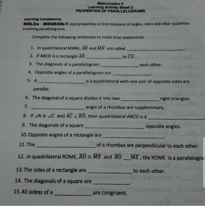 Mathematics 9
Learning Activity Sheet 2
PROPERTIES OF PARALLELOGRAMS
Learning Competency
MELCs M9GEIIIb-1 Uses properties to find measures of angles, sides and other quantities involving parallelograms.
Complete the following sentences to make true statements.
1. In quadrilateral MANE, AE and MN are called
2. If ABCD is a rectangle AB 
to CD.
3. The diagonals of a parallelogram 
each other.
4. Opposite angles of a parallelogram are 
5. A 
is a quadrilateral with one pair of opposite sides are
parallel.
6. The diagonal of a square divides it into two 
right triangles.
7. 
angle of a rhombus are supplemntary.
8. If ?A ? ?C and AC ? BD, then quadrilateral ABCD is a 
9. The diagonals of a square 
opposite angles.
10. Opposite angles of a rectangle are 
11. The 
of a rhombus are perpendicular to each other.
12. In quadrilateral ROME, RO ? ME and RO 
ME , the ROME is a parallelogram
13. The sides of a rectangle are 
to each other.
14. The diagonals of a square are 
15. All sidess of a 
are congruent.