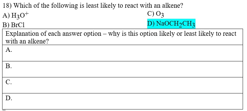 18) Which of the following is least likely to react with an alkene?
A) H3O+
B) BrCl
C) O3
D) NaOCH2CH3
Explanation of each answer option – why is this option likely or least likely to react with an alkene?
A.
B.
C.
D.