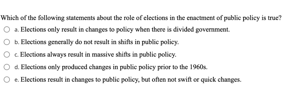 Which of the following statements about the role of elections in the enactment of public policy is true?
a. Elections only result in changes to policy when there is divided government.
b. Elections generally do not result in shifts in public policy.
c. Elections always result in massive shifts in public policy.
d. Elections only produced changes in public policy prior to the 1960s.
e. Elections result in changes to public policy, but often not swift or quick changes.