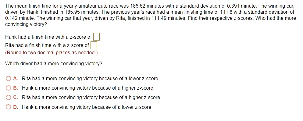 The mean finish time for a yearly amateur auto race was 186.62 minutes with a standard deviation of 0.391 minute. The winning car,
driven by Hank, finished in 185.95 minutes. The previous year's race had a mean finishing time of 111.8 with a standard deviation of
0.142 minute. The winning car that year, driven by Rita, finished in 111.49 minutes. Find their respective z-scores. Who had the more
convincing victory?
Hank had a finish time with a z-score of 
Rita had a finish time with a z-score of 
(Round to two decimal places as needed.)
Which driver had a more convincing victory?
A. Rita had a more convincing victory because of a lower z-score.
B. Hank a more convincing victory because of a higher z-score.
C. Rita had a more convincing victory because of a higher z-score.
D. Hank a more convincing victory because of a lower z-score.