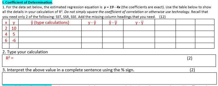 I. Coefficient of Determination. 1. For the data set below, the estimated regression equation is y = 19 - 4x (the coefficients are exact). Use the table below to show all the details in your calculation of R². Do not simply square the coefficient of correlation or otherwise use technology. Recall that you need only 2 of the following: SST, SSR, SSE. Add the missing column headings that you need. (12) x | y | ? (type calculations) | y - ? | ? - ? | y - ? | | | 2 | 10 | | | | | | | 4 | 5 | | | | | | | 6 | -6 | | | | | | | | | | | | | | | 2. Type your calculation R² = (2) 3. Interpret the above value in a complete sentence using the % sign. (2)