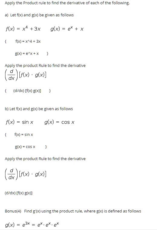 Apply the Product rule to find the derivative of each of the following.
a) Let f(x) and g(x) be given as follows
f(x) = x^4 + 3x
g(x) = e^x + x
Apply the product Rule to find the derivative
(d/dx) [f(x) * g(x)]
b) Let f(x) and g(x) be given as follows
f(x) = sin x
g(x) = cos x
Apply the product Rule to find the derivative
(d/dx) [f(x) * g(x)]
Bonus(4) Find g'(x) using the product rule, where g(x) is defined as follows
g(x) = e^3x = e^x * e^x * e^x