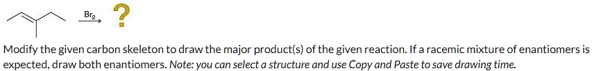 Br2, ?
Modify the given carbon skeleton to draw the major product(s) of the given reaction. If a racemic mixture of enantiomers is expected, draw both enantiomers. Note: you can select a structure and use Copy and Paste to save drawing time.