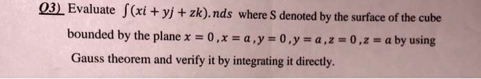 Evaluate ?(xi + yj + zk).nds where S denoted by the surface of the cube bounded by the plane x = 0, x = a, y = 0, y = a, z = 0, z = a by using Gauss theorem and verify it by integrating it directly.