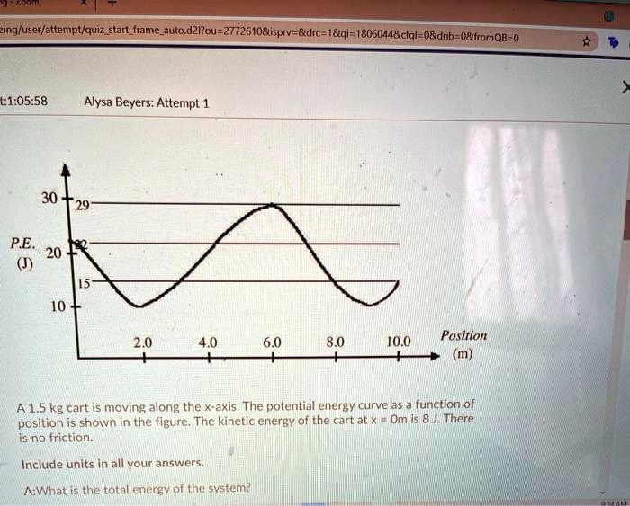 30
29
P.E. 20
(J) 15
10
2.0 4.0 6.0 8.0 10.0
Position (m)

A 1.5 kg cart is moving along the x-axis. The potential energy curve as a function of position is shown in the figure. The kinetic energy of the cart at x = 0m is 8 J. There is no friction.

Include units in all your answers.

A:What is the total energy of the system?