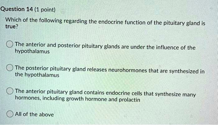 Question 14 (1 point)
Which of the following regarding the endocrine function of the pituitary gland is
true?
The anterior and posterior pituitary glands are under the influence of the
hypothalamus
The posterior pituitary gland releases neurohormones that are synthesized in
the hypothalamus
The anterior pituitary gland contains endocrine cells that synthesize many
hormones, including growth hormone and prolactin
All of the above
