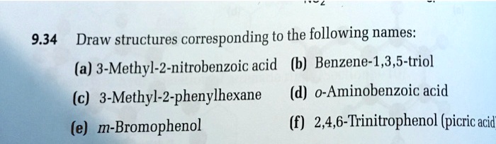 9.34 Draw structures corresponding to the following names:
(a) 3-Methyl-2-nitrobenzoic acid (b) Benzene-1,3,5-triol
(c) 3-Methyl-2-phenylhexane (d) o-Aminobenzoic acid
(e) m-Bromophenol (f) 2,4,6-Trinitrophenol (picric acid)