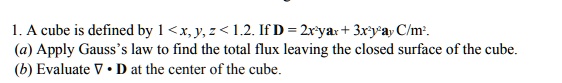 1. A cube is defined by 1 < x, y, z < 1.2. If D = 2x²yax + 3x²y²ay C/m².
(a) Apply Gauss's law to find the total flux leaving the closed surface of the cube.
(b) Evaluate ? • D at the center of the cube.