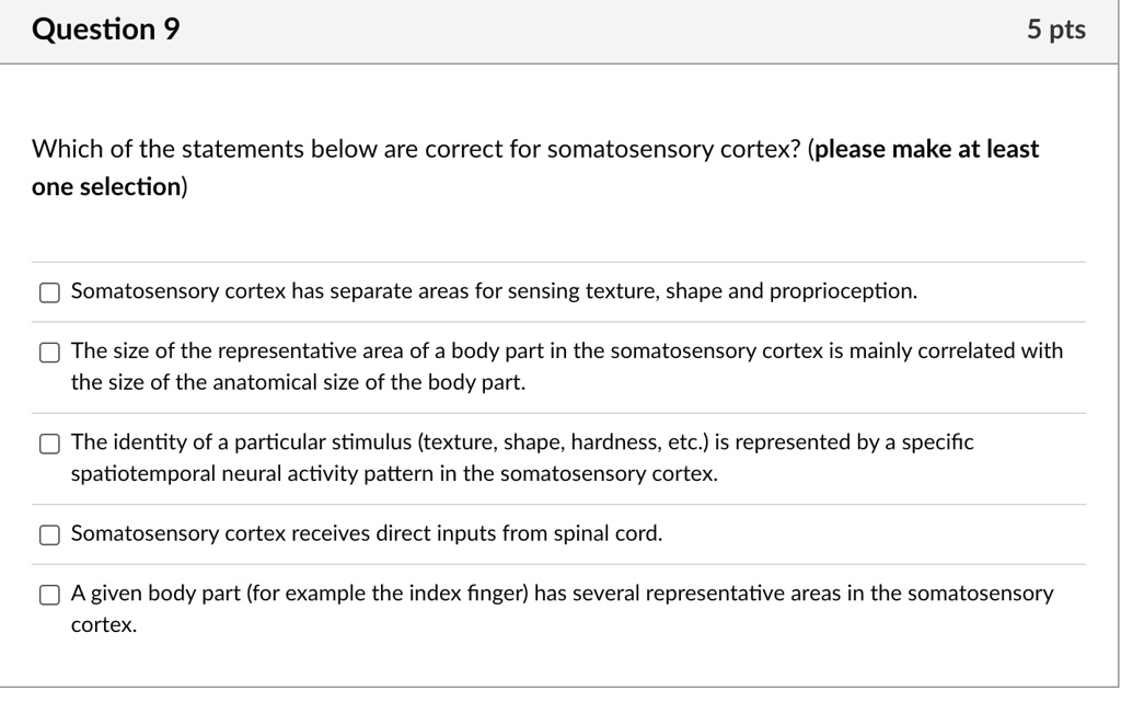 Question 9
5 pts
Which of the statements below are correct for somatosensory cortex? (please make at least
one selection)
Somatosensory cortex has separate areas for sensing texture, shape and proprioception.
The size of the representative area of a body part in the somatosensory cortex is mainly correlated with
the size of the anatomical size of the body part.
The identity of a particular stimulus (texture, shape, hardness, etc.) is represented by a specific
spatiotemporal neural activity pattern in the somatosensory cortex.
Somatosensory cortex receives direct inputs from spinal cord.
A given body part (for example the index finger) has several representative areas in the somatosensory
cortex.