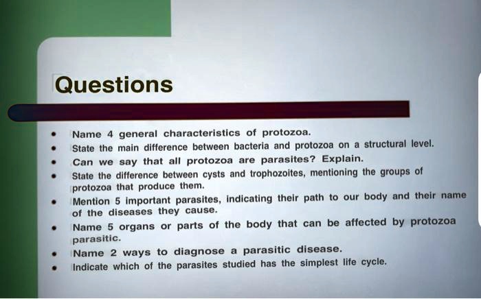 Questions

• Name 4 general characteristics of protozoa.
• State the main difference between bacteria and protozoa on a structural level.
• Can we say that all protozoa are parasites? Explain.
• State the difference between cysts and trophozoites, mentioning the groups of protozoa that produce them.
• Mention 5 important parasites, indicating their path to our body and their name of the diseases they cause.
• Name 5 organs or parts of the body that can be affected by protozoa parasitic.
• Name 2 ways to diagnose a parasitic disease.
• Indicate which of the parasites studied has the simplest life cycle.
