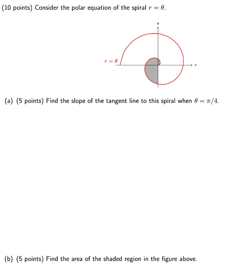 (10 points) Consider the polar equation of the spiral r = θ.

(a) (5 points) Find the slope of the tangent line to this spiral when θ = π/4.

(b) (5 points) Find the area of the shaded region in the figure above.