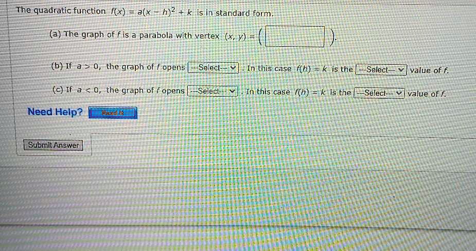 The quadratic function f(x) = a(x - h)^2 + k is in standard form.
(a) The graph of f is a parabola with vertex (x, y) = (
).
(b) If a > 0, the graph of f opens –Select– . In this case f(h) = k is the –Select– value of f.
(c) If a < 0, the graph of f opens –Select– . In this case f(h) = k is the –Select– value of f.