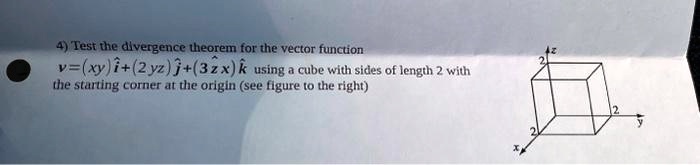 4) Test the divergence theorem for the vector function 𝐯 = (xy)𝐢̂ + (2yz)𝐣̂ + (3zx)𝐤̂ using a cube with sides of length 2 with the starting corner at the origin (see figure to the right)