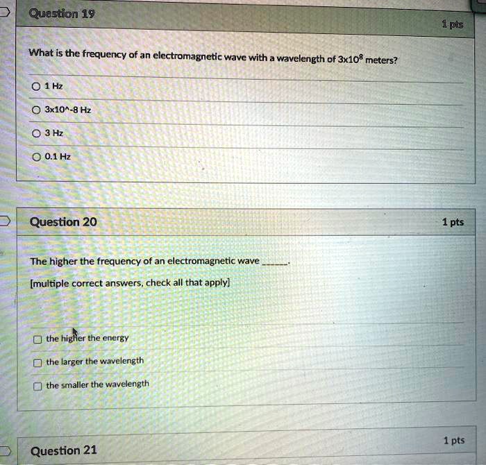 Question 19
What is the frequency of an electromagnetic wave with a wavelength of 3x10^8 meters?
1 Hz
3x10^-8 Hz
3 Hz
0.1 Hz

Question 20
The higher the frequency of an electromagnetic wave .
[multiple correct answers, check all that apply]
the higher the energy
the larger the wavelength
the smaller the wavelength

Question 21