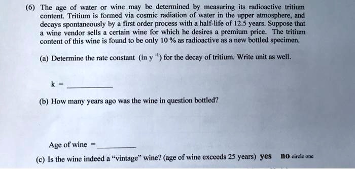(6) The age of water or wine may be determined by measuring its radioactive tritium content. Tritium is formed via cosmic radiation of water in the upper atmosphere, and decays spontaneously by a first order process with a half-life of 12.5 years. Suppose that a wine vendor sells a certain wine for which he desires a premium price. The tritium content of this wine is found to be only 10 % as radioactive as a new bottled specimen.

(a) Determine the rate constant (in y ^-1) for the decay of tritium. Write unit as well.

k =

(b) How many years ago was the wine in question bottled?

Age of wine =

(c) Is the wine indeed a "vintage" wine? (age of wine exceeds 25 years) yes no circle one