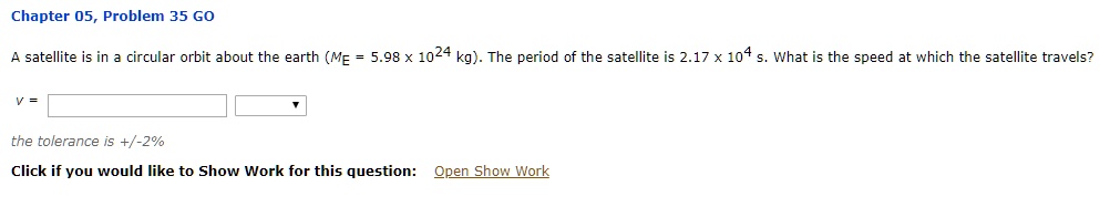 A satellite is in a circular orbit about the earth (ME = 5.98 x 10^24 kg). The period of the satellite is 2.17 x 10^4 s. What is the speed at which the satellite travels?

v =
the tolerance is +/-2%